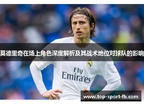 莫德里奇在场上角色深度解析及其战术地位对球队的影响