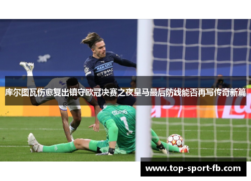 库尔图瓦伤愈复出镇守欧冠决赛之夜皇马最后防线能否再写传奇新篇