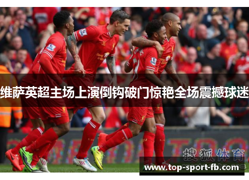 维萨英超主场上演倒钩破门惊艳全场震撼球迷